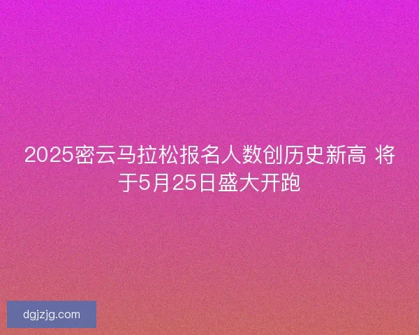 2025密云马拉松报名人数创历史新高 将于5月25日盛大开跑