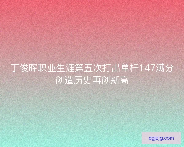 丁俊晖职业生涯第五次打出单杆147满分创造历史再创新高
