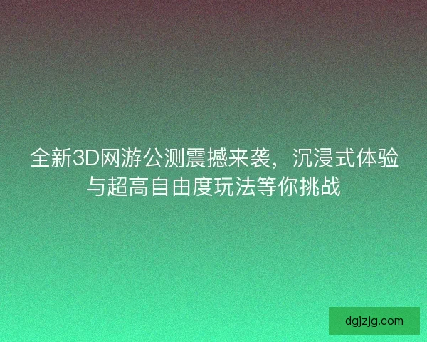 全新3D网游公测震撼来袭，沉浸式体验与超高自由度玩法等你挑战