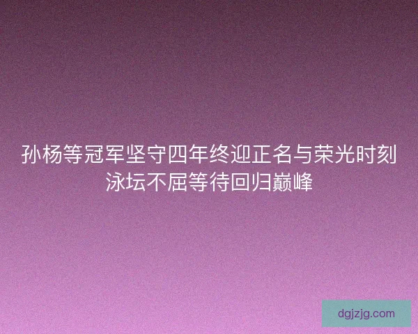 孙杨等冠军坚守四年终迎正名与荣光时刻泳坛不屈等待回归巅峰