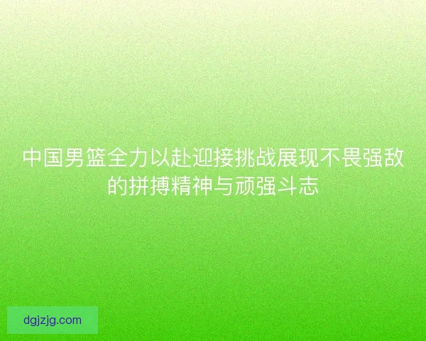 中国男篮全力以赴迎接挑战展现不畏强敌的拼搏精神与顽强斗志 中国男篮全力以赴迎接挑战展现不畏强敌的拼搏精神与顽强斗志