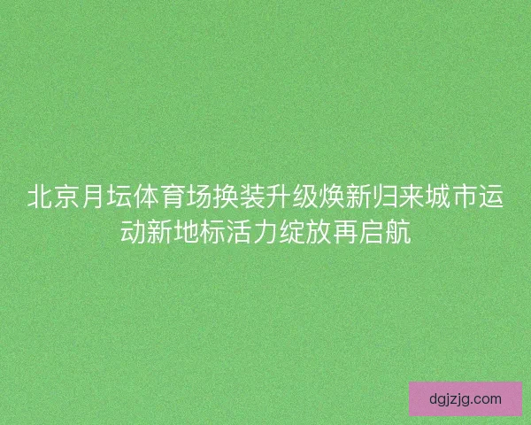 北京月坛体育场换装升级焕新归来城市运动新地标活力绽放再启航 北京月坛体育场换装升级焕新归来城市运动新地标活力绽放再启航