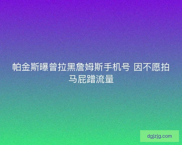 帕金斯曝曾拉黑詹姆斯手机号 因不愿拍马屁蹭流量 帕金斯曝曾拉黑詹姆斯手机号 因不愿拍马屁蹭流量