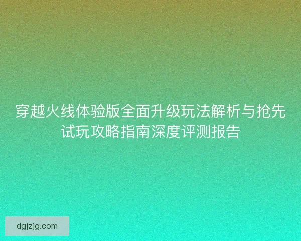 穿越火线体验版全面升级玩法解析与抢先试玩攻略指南深度评测报告