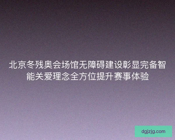 北京冬残奥会场馆无障碍建设彰显完备智能关爱理念全方位提升赛事体验