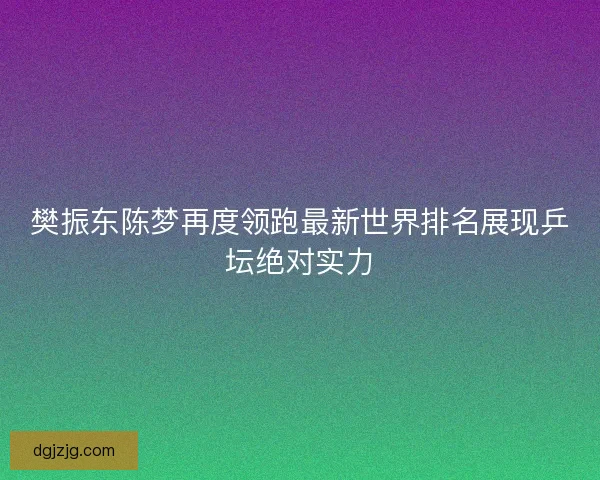 樊振东陈梦再度领跑最新世界排名展现乒坛绝对实力