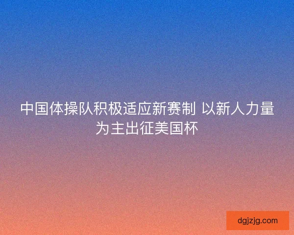 中国体操队积极适应新赛制 以新人力量为主出征美国杯