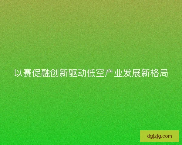 以赛促融创新驱动低空产业发展新格局 以赛促融创新驱动低空产业发展新格局