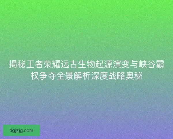 揭秘王者荣耀远古生物起源演变与峡谷霸权争夺全景解析深度战略奥秘 揭秘王者荣耀远古生物起源演变与峡谷霸权争夺全景解析深度战略奥秘
