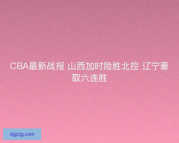CBA最新战报 山西加时险胜北控 辽宁豪取六连胜