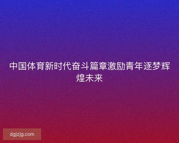 中国体育新时代奋斗篇章激励青年逐梦辉煌未来
