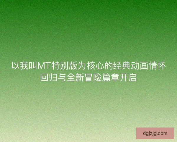 以我叫MT特别版为核心的经典动画情怀回归与全新冒险篇章开启