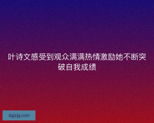 叶诗文感受到观众满满热情激励她不断突破自我成绩 叶诗文感受到观众满满热情激励她不断突破自我成绩