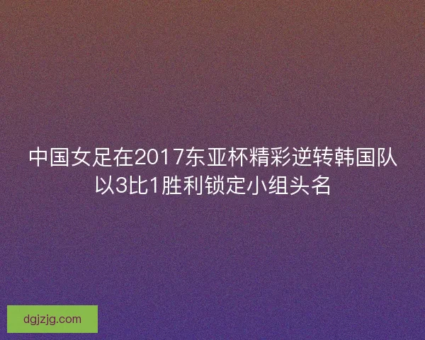 中国女足在2017东亚杯精彩逆转韩国队以3比1胜利锁定小组头名 中国女足在2017东亚杯精彩逆转韩国队以3比1胜利锁定小组头名
