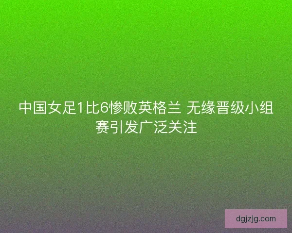 中国女足1比6惨败英格兰 无缘晋级小组赛引发广泛关注