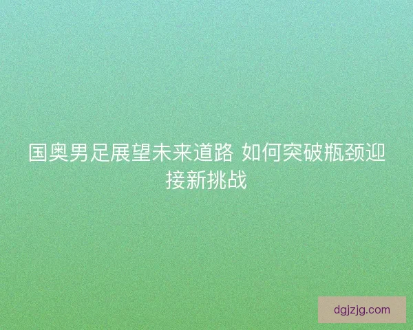 国奥男足展望未来道路 如何突破瓶颈迎接新挑战 国奥男足展望未来道路 如何突破瓶颈迎接新挑战