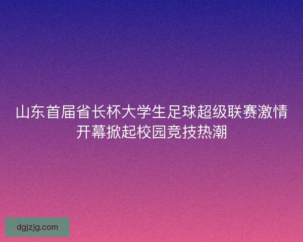 山东首届省长杯大学生足球超级联赛激情开幕掀起校园竞技热潮